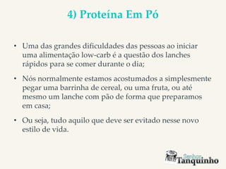 4) Proteína Em Pó
• Uma das grandes dificuldades das pessoas ao iniciar
uma alimentação low-carb é a questão dos lanches
rápidos para se comer durante o dia;
• Nós normalmente estamos acostumados a simplesmente
pegar uma barrinha de cereal, ou uma fruta, ou até
mesmo um lanche com pão de forma que preparamos
em casa;
• Ou seja, tudo aquilo que deve ser evitado nesse novo
estilo de vida.
 
