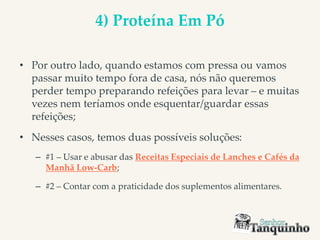 4) Proteína Em Pó
• Por outro lado, quando estamos com pressa ou vamos
passar muito tempo fora de casa, nós não queremos
perder tempo preparando refeições para levar – e muitas
vezes nem teríamos onde esquentar/guardar essas
refeições;
• Nesses casos, temos duas possíveis soluções:
– #1 – Usar e abusar das Receitas Especiais de Lanches e Cafés da
Manhã Low-Carb;
– #2 – Contar com a praticidade dos suplementos alimentares.
 