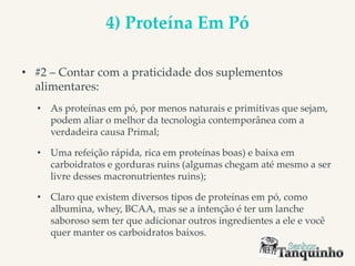 4) Proteína Em Pó
• #2 – Contar com a praticidade dos suplementos
alimentares:
• As proteínas em pó, por menos naturais e primitivas que sejam,
podem aliar o melhor da tecnologia contemporânea com a
verdadeira causa Primal;
• Uma refeição rápida, rica em proteínas boas) e baixa em
carboidratos e gorduras ruins (algumas chegam até mesmo a ser
livre desses macronutrientes ruins);
• Claro que existem diversos tipos de proteínas em pó, como
albumina, whey, BCAA, mas se a intenção é ter um lanche
saboroso sem ter que adicionar outros ingredientes a ele e você
quer manter os carboidratos baixos.
 