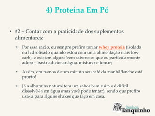 4) Proteína Em Pó
• #2 – Contar com a praticidade dos suplementos
alimentares:
• Por essa razão, eu sempre prefiro tomar whey protein (isolado
ou hidrolisado quando estou com uma alimentação mais low-
carb), e existem alguns bem saborosos que eu particularmente
adoro – basta adicionar água, misturar e tomar;
• Assim, em menos de um minuto seu café da manhã/lanche está
pronto!
• Já a albumina natural tem um sabor bem ruim e é difícil
dissolvê-la em água (mas você pode tentar), sendo que prefiro
usá-la para alguns shakes que faço em casa.
 