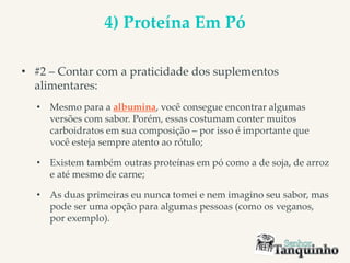 4) Proteína Em Pó
• #2 – Contar com a praticidade dos suplementos
alimentares:
• Mesmo para a albumina, você consegue encontrar algumas
versões com sabor. Porém, essas costumam conter muitos
carboidratos em sua composição – por isso é importante que
você esteja sempre atento ao rótulo;
• Existem também outras proteínas em pó como a de soja, de arroz
e até mesmo de carne;
• As duas primeiras eu nunca tomei e nem imagino seu sabor, mas
pode ser uma opção para algumas pessoas (como os veganos,
por exemplo).
 