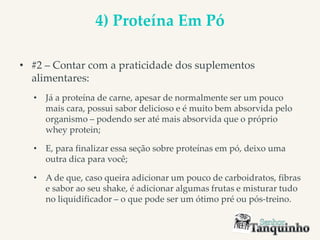 4) Proteína Em Pó
• #2 – Contar com a praticidade dos suplementos
alimentares:
• Já a proteína de carne, apesar de normalmente ser um pouco
mais cara, possui sabor delicioso e é muito bem absorvida pelo
organismo – podendo ser até mais absorvida que o próprio
whey protein;
• E, para finalizar essa seção sobre proteínas em pó, deixo uma
outra dica para você;
• A de que, caso queira adicionar um pouco de carboidratos, fibras
e sabor ao seu shake, é adicionar algumas frutas e misturar tudo
no liquidificador – o que pode ser um ótimo pré ou pós-treino.
 