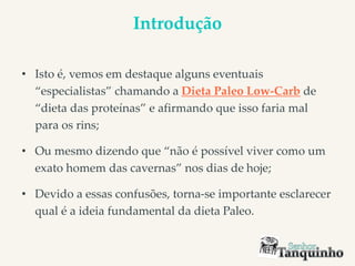 Introdução
• Isto é, vemos em destaque alguns eventuais
“especialistas” chamando a Dieta Paleo Low-Carb de
“dieta das proteínas” e afirmando que isso faria mal
para os rins;
• Ou mesmo dizendo que “não é possível viver como um
exato homem das cavernas” nos dias de hoje;
• Devido a essas confusões, torna-se importante esclarecer
qual é a ideia fundamental da dieta Paleo.
 
