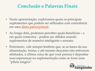Conclusão e Palavras Finais
• Nesta apresentação, exploramos quais os principais
suplementos que podem ser utilizados com consciência
em uma dieta paleo/primal;
• Ao longo dela, pudemos perceber quais benefícios – e
em quais contextos – podem ser obtidos usando
suplementos de maneira inteligente e sensata;
• Entretanto, vale sempre lembrar que, se as bases da sua
alimentação, treino, e até mesmo descanso não estiverem
alinhadas, a última coisa de que você precisa é depositar
suas esperanças na suplementação como se fosse uma
“pílula mágica”.
 