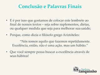 Conclusão e Palavras Finais
• E é por isso que gostamos de colocar este lembrete ao
final de nossos textos – seja sobre suplementos, dietas,
ou qualquer medida que seja para melhorar sua saúde;
• Porque, como dizia o filósofo grego Aristóteles:
“Nós somos aquilo que fazemos repetidamente.
Excelência, então, não é uma ação, mas um hábito.”
• Que você sempre possa buscar a excelência através de
seus hábitos!
 