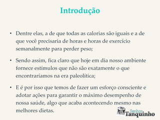 Introdução
• Dentre elas, a de que todas as calorias são iguais e a de
que você precisaria de horas e horas de exercício
semanalmente para perder peso;
• Sendo assim, fica claro que hoje em dia nosso ambiente
fornece estímulos que não são exatamente o que
encontraríamos na era paleolítica;
• E é por isso que temos de fazer um esforço consciente e
adotar ações para garantir o máximo desempenho de
nossa saúde, algo que acaba acontecendo mesmo nas
melhores dietas.
 