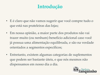 Introdução
• E é claro que não vamos sugerir que você compre tudo o
que está nas prateleiras das lojas;
• Em nossa opinião, a maior parte dos produtos não vai
trazer muito (ou nenhum) benefício adicional caso você
já possua uma alimentação equilibrada, e são na verdade
orientados a segmentos específicos;
• Entretanto, existem algumas categorias de suplementos
que podem ser bastante úteis, e que nós mesmos não
dispensamos em nosso dia a dia.
 