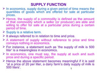 1
SUPPLY FUNCTION
 In economics, supply during a given period of time means the
quantities of goods which are offered for sale at particular
prices.
 Hence, the supply of a commodity is defined as the amount
of that commodity which a seller (or producer) are able and
willing to offer for sale at a particular price during a certain
period of time.
 Supply is a relative term.
 It always referred to in relation to time and price.
 A statement of supply without reference to price and time
conveys nothing in economics.
 For instance, a statement such as ‘the supply of milk is 500
liter’ is a meaningless in economics.
 In economics, one must say, the supply at such and such
price and during a specific period.
 Hence the above statement becomes meaningful if it is said
“at a price of 20 per liter, a dairy farm’s daily supply of milk is
500 liters’.
 
