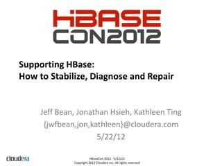 Supporting HBase:
How to Stabilize, Diagnose and Repair


     Jeff Bean, Jonathan Hsieh, Kathleen Ting
      {jwfbean,jon,kathleen}@cloudera.com
                     5/22/12

                         HBaseCon 2012. 5/22/12
              Copyright 2012 Cloudera Inc. All rights reserved
 