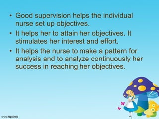 Good supervision helps the individual nurse set up objectives. It helps her to attain her objectives. It stimulates her interest and effort. It helps the nurse to make a pattern for analysis and to analyze continuously her success in reaching her objectives. 