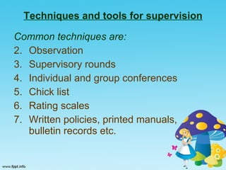 Techniques and tools for supervision Common techniques are: Observation Supervisory rounds Individual and group conferences Chick list  Rating scales Written policies, printed manuals,  bulletin records etc. 