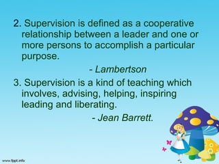 2.  Supervision is defined as a cooperative relationship between a leader and one or more persons to accomplish a particular purpose. - Lambertson 3. Supervision is a kind of teaching which involves, advising, helping, inspiring leading and liberating.  - Jean Barrett.   