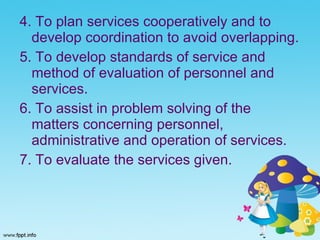 4. To plan services cooperatively and to develop coordination to avoid overlapping. 5. To develop standards of service and method of evaluation of personnel and services. 6. To assist in problem solving of the matters concerning personnel, administrative and operation of services. 7. To evaluate the services given. 