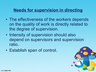 Needs for supervision in directing The effectiveness of the workers depends on the quality of work is directly related to the degree of supervision. Intensity of supervision should also depend on supervisors and supervision ratio. Establish span of control.  