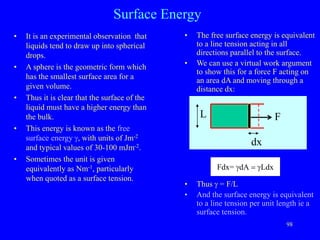 98
Fdx= gdA = gLdx
Surface Energy
• It is an experimental observation that
liquids tend to draw up into spherical
drops.
• A sphere is the geometric form which
has the smallest surface area for a
given volume.
• Thus it is clear that the surface of the
liquid must have a higher energy than
the bulk.
• This energy is known as the free
surface energy g, with units of Jm-2
and typical values of 30-100 mJm-2.
• Sometimes the unit is given
equivalently as Nm-1, particularly
when quoted as a surface tension.
• The free surface energy is equivalent
to a line tension acting in all
directions parallel to the surface.
• We can use a virtual work argument
to show this for a force F acting on
an area dA and moving through a
distance dx:
• Thus g = F/L
• And the surface energy is equivalent
to a line tension per unit length ie a
surface tension.
F
L
dx
 