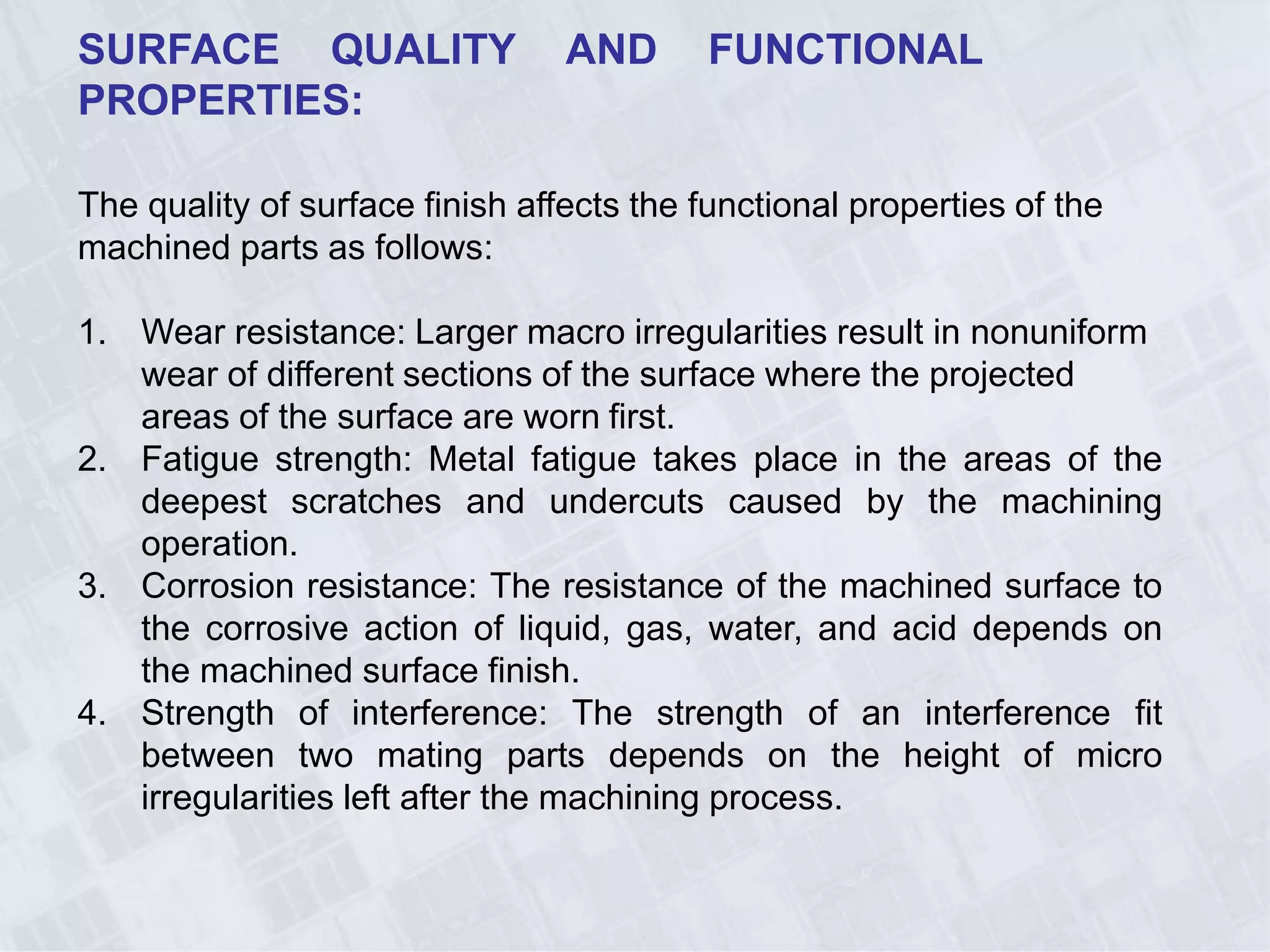 SURFACE QUALITY AND FUNCTIONAL
PROPERTIES:
The quality of surface finish affects the functional properties of the
machined parts as follows:
1. Wear resistance: Larger macro irregularities result in nonuniform
wear of different sections of the surface where the projected
areas of the surface are worn first.
2. Fatigue strength: Metal fatigue takes place in the areas of the
deepest scratches and undercuts caused by the machining
operation.
3. Corrosion resistance: The resistance of the machined surface to
the corrosive action of liquid, gas, water, and acid depends on
the machined surface finish.
4. Strength of interference: The strength of an interference fit
between two mating parts depends on the height of micro
irregularities left after the machining process.
 