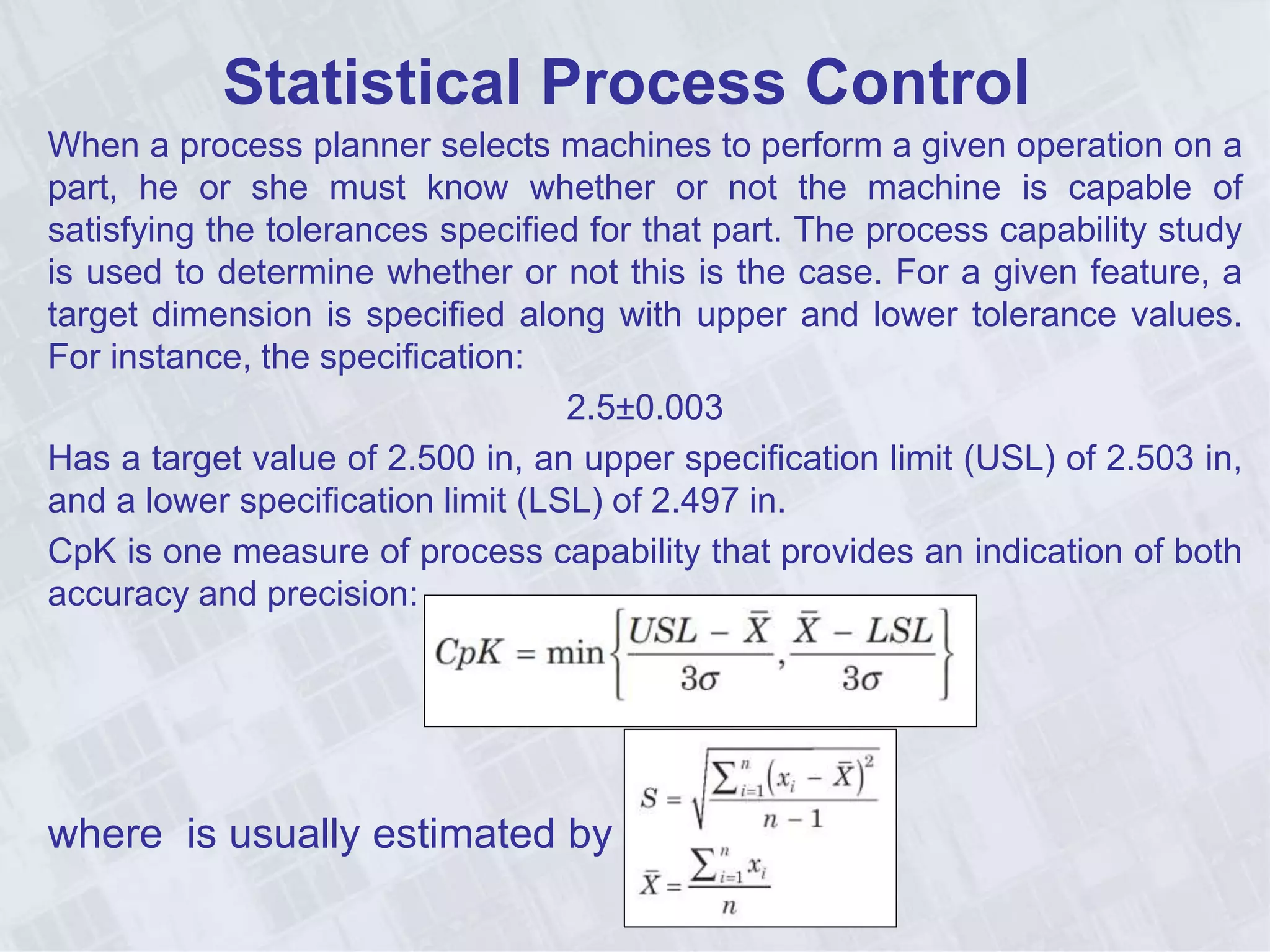 Statistical Process Control
When a process planner selects machines to perform a given operation on a
part, he or she must know whether or not the machine is capable of
satisfying the tolerances specified for that part. The process capability study
is used to determine whether or not this is the case. For a given feature, a
target dimension is specified along with upper and lower tolerance values.
For instance, the specification:
2.5±0.003
Has a target value of 2.500 in, an upper specification limit (USL) of 2.503 in,
and a lower specification limit (LSL) of 2.497 in.
CpK is one measure of process capability that provides an indication of both
accuracy and precision:
where is usually estimated by S:
 