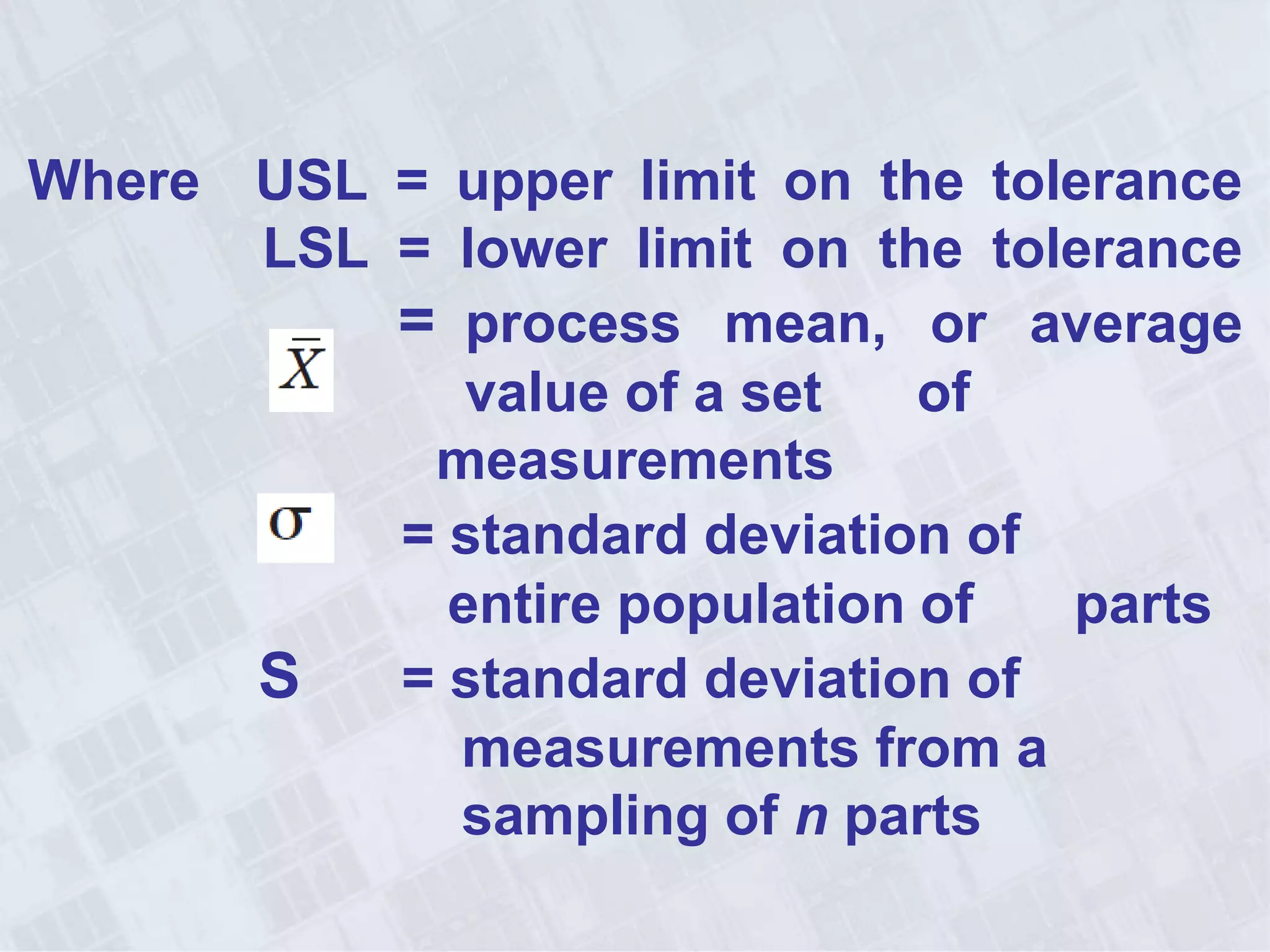 Where USL = upper limit on the tolerance
LSL = lower limit on the tolerance
= process mean, or average
value of a set of
measurements
= = standard deviation of
entire population of parts
S = standard deviation of
measurements from a
sampling of n parts
 