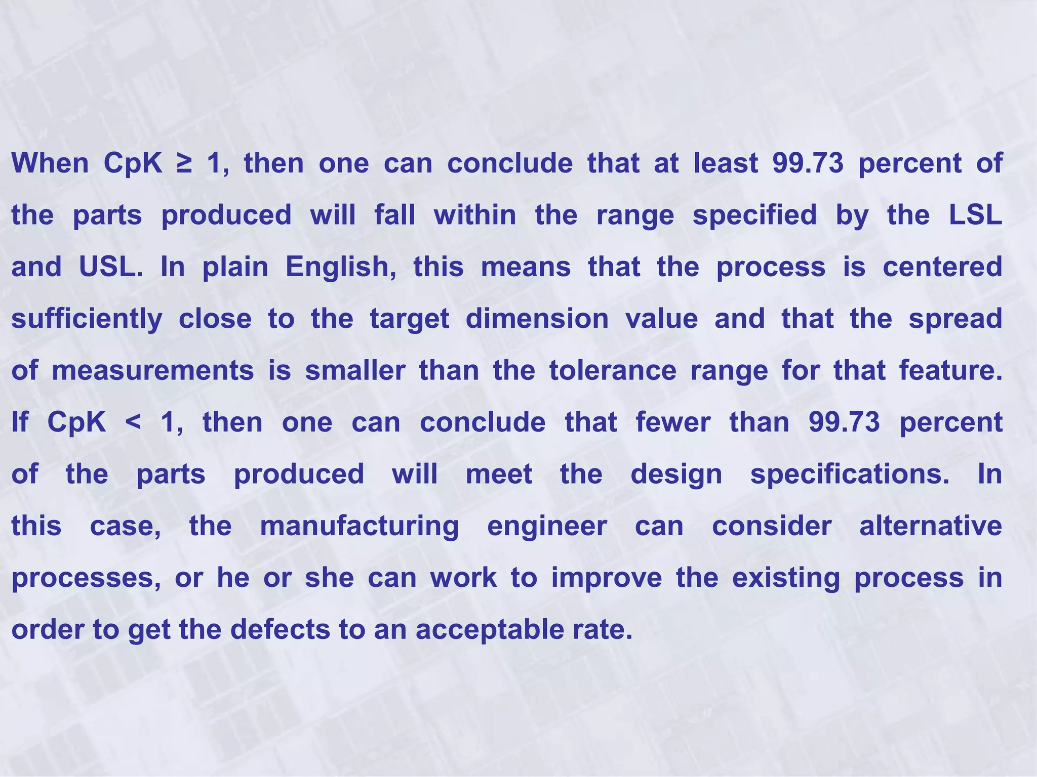 When CpK ≥ 1, then one can conclude that at least 99.73 percent of
the parts produced will fall within the range specified by the LSL
and USL. In plain English, this means that the process is centered
sufficiently close to the target dimension value and that the spread
of measurements is smaller than the tolerance range for that feature.
If CpK < 1, then one can conclude that fewer than 99.73 percent
of the parts produced will meet the design specifications. In
this case, the manufacturing engineer can consider alternative
processes, or he or she can work to improve the existing process in
order to get the defects to an acceptable rate.
 