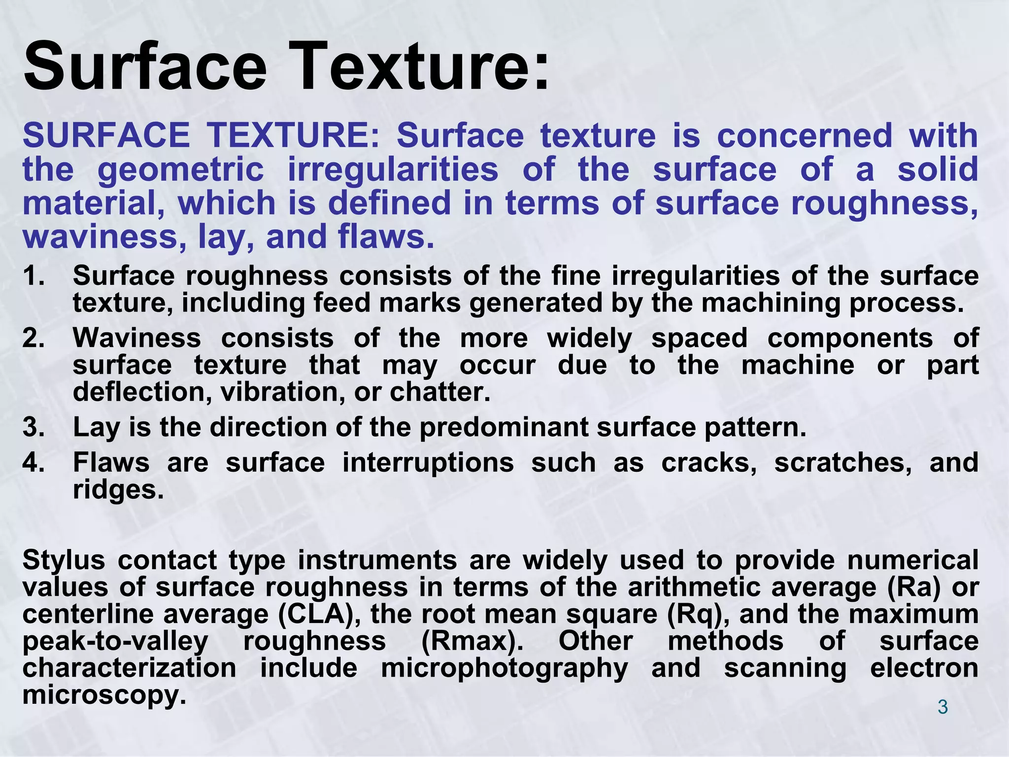 Surface Texture:
SURFACE TEXTURE: Surface texture is concerned with
the geometric irregularities of the surface of a solid
material, which is defined in terms of surface roughness,
waviness, lay, and flaws.
1. Surface roughness consists of the fine irregularities of the surface
texture, including feed marks generated by the machining process.
2. Waviness consists of the more widely spaced components of
surface texture that may occur due to the machine or part
deflection, vibration, or chatter.
3. Lay is the direction of the predominant surface pattern.
4. Flaws are surface interruptions such as cracks, scratches, and
ridges.
Stylus contact type instruments are widely used to provide numerical
values of surface roughness in terms of the arithmetic average (Ra) or
centerline average (CLA), the root mean square (Rq), and the maximum
peak-to-valley roughness (Rmax). Other methods of surface
characterization include microphotography and scanning electron
microscopy. 3
 