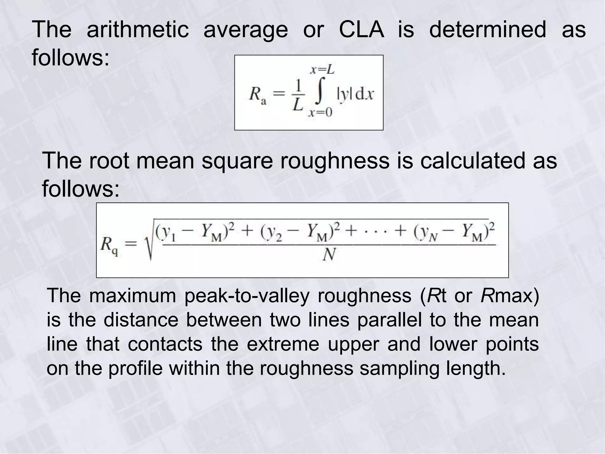 The arithmetic average or CLA is determined as
follows:
The root mean square roughness is calculated as
follows:
The maximum peak-to-valley roughness (Rt or Rmax)
is the distance between two lines parallel to the mean
line that contacts the extreme upper and lower points
on the profile within the roughness sampling length.
 