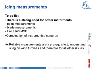 Icing measurements
To do list
• There is a strong need for better instruments
- point measurements
- blade measurements
- LWC and MVD
• Combination of instruments / cameras

à Reliable measurements are a prerequisite to understand
   icing on wind turbines and therefore for all other issues




                               Icing on wind turbines | Page 12 | 2012-02-12
 