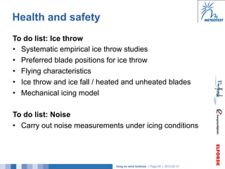 Health and safety
To do list: Ice throw
•  Systematic empirical ice throw studies
•  Preferred blade positions for ice throw
•  Flying characteristics
•  Ice throw and ice fall / heated and unheated blades
•  Mechanical icing model

To do list: Noise
•  Carry out noise measurements under icing conditions




                               Icing on wind turbines | Page 24 | 2012-02-12
 
