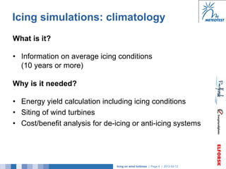 Icing simulations: climatology
What is it?

•  Information on average icing conditions
   (10 years or more)

Why is it needed?

•  Energy yield calculation including icing conditions
•  Siting of wind turbines
•  Cost/benefit analysis for de-icing or anti-icing systems




                                Icing on wind turbines | Page 4 | 2012-02-12
 