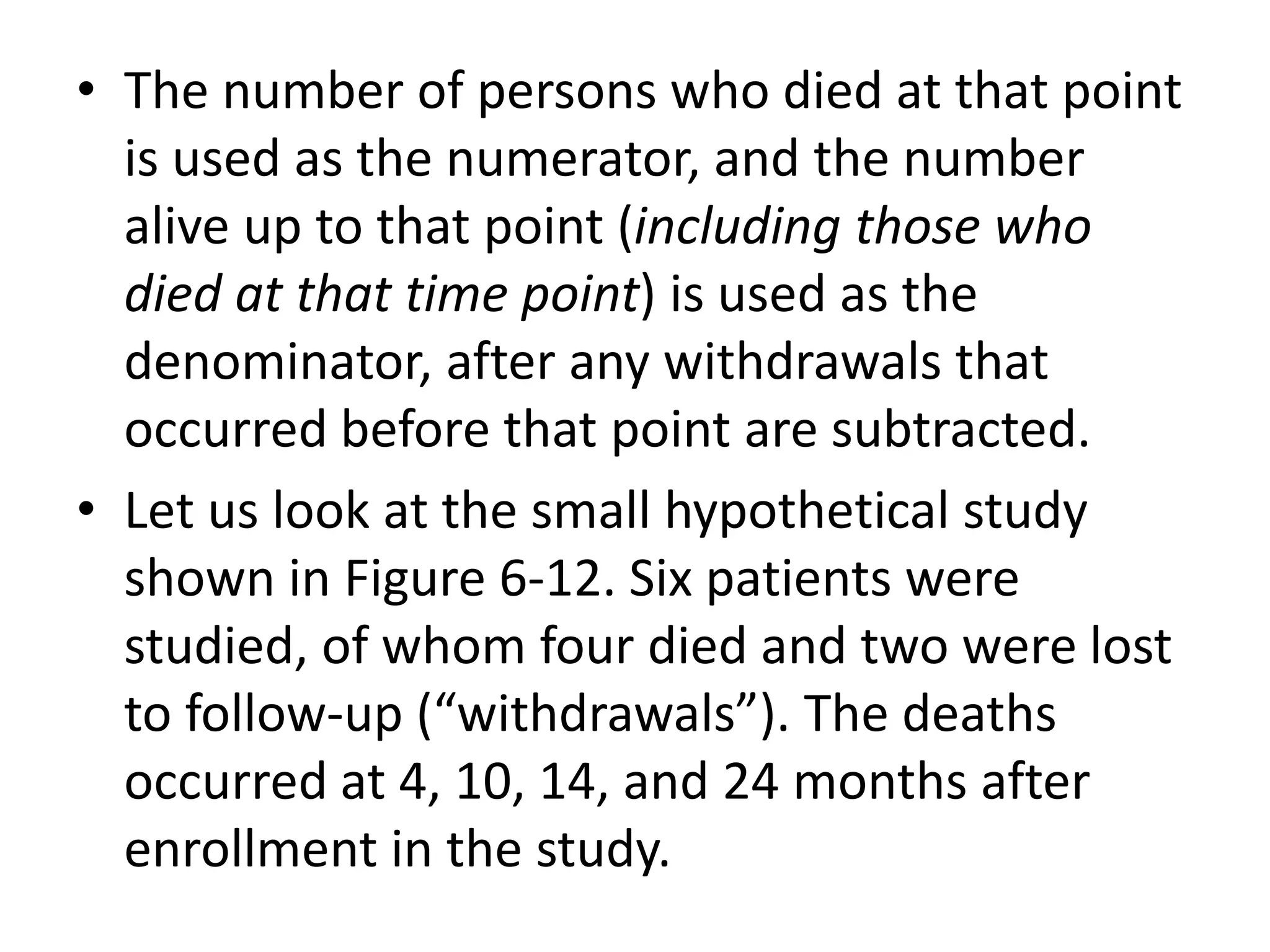 • The number of persons who died at that point
is used as the numerator, and the number
alive up to that point (including those who
died at that time point) is used as the
denominator, after any withdrawals that
occurred before that point are subtracted.
• Let us look at the small hypothetical study
shown in Figure 6-12. Six patients were
studied, of whom four died and two were lost
to follow-up (“withdrawals”). The deaths
occurred at 4, 10, 14, and 24 months after
enrollment in the study.
 