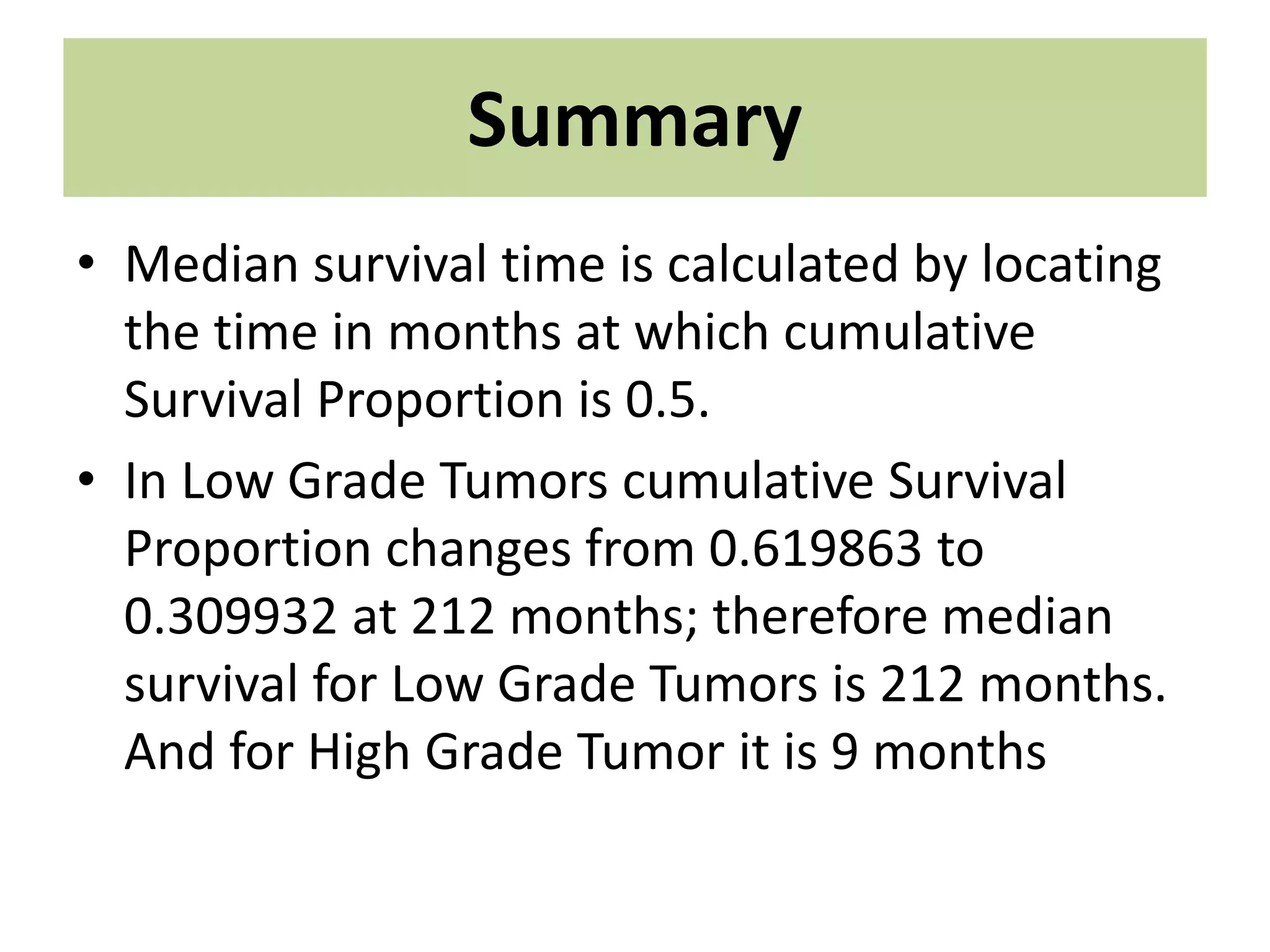 Summary
• Median survival time is calculated by locating
the time in months at which cumulative
Survival Proportion is 0.5.
• In Low Grade Tumors cumulative Survival
Proportion changes from 0.619863 to
0.309932 at 212 months; therefore median
survival for Low Grade Tumors is 212 months.
And for High Grade Tumor it is 9 months
 