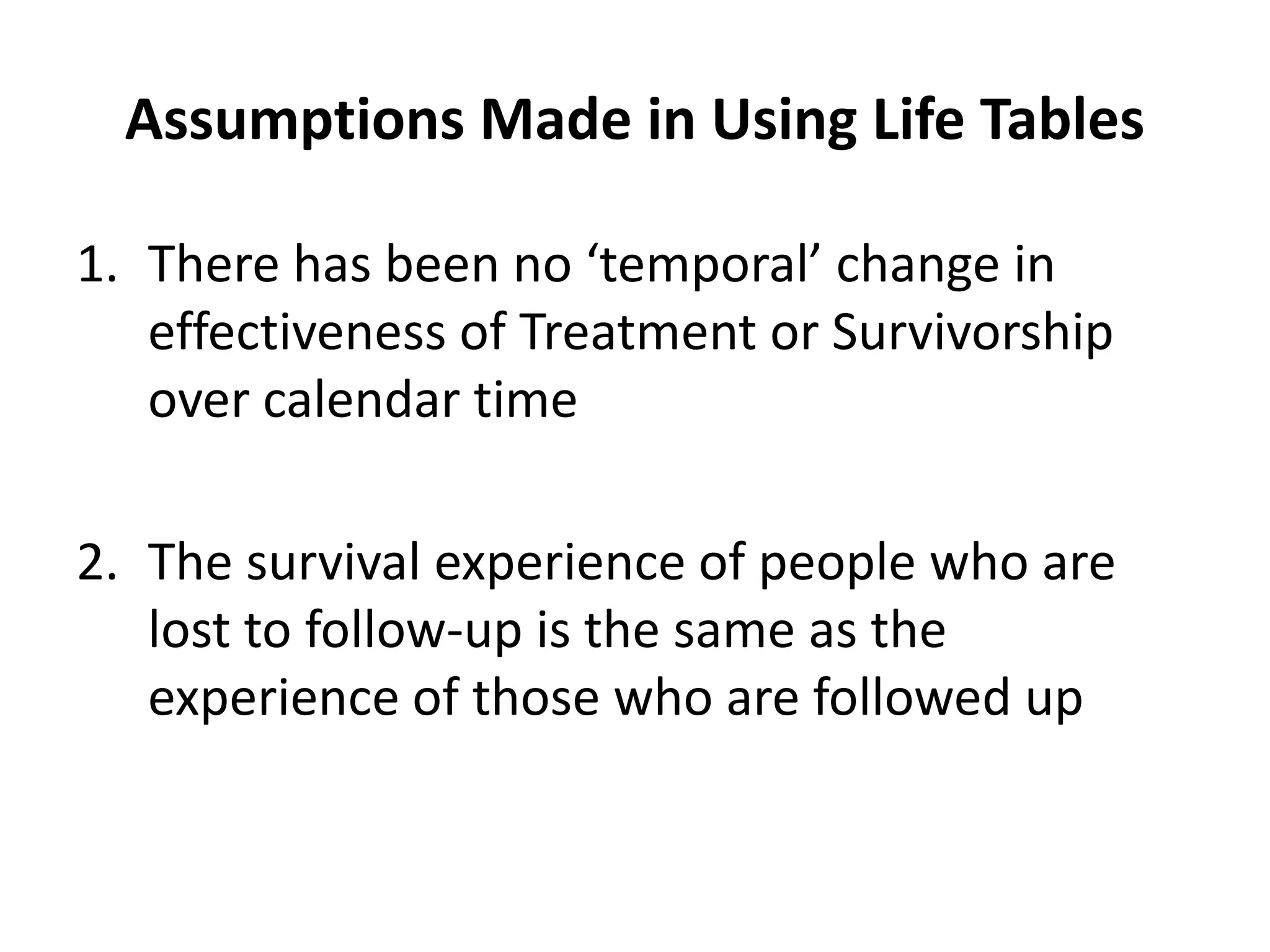 Assumptions Made in Using Life Tables
1. There has been no ‘temporal’ change in
effectiveness of Treatment or Survivorship
over calendar time
2. The survival experience of people who are
lost to follow-up is the same as the
experience of those who are followed up
 