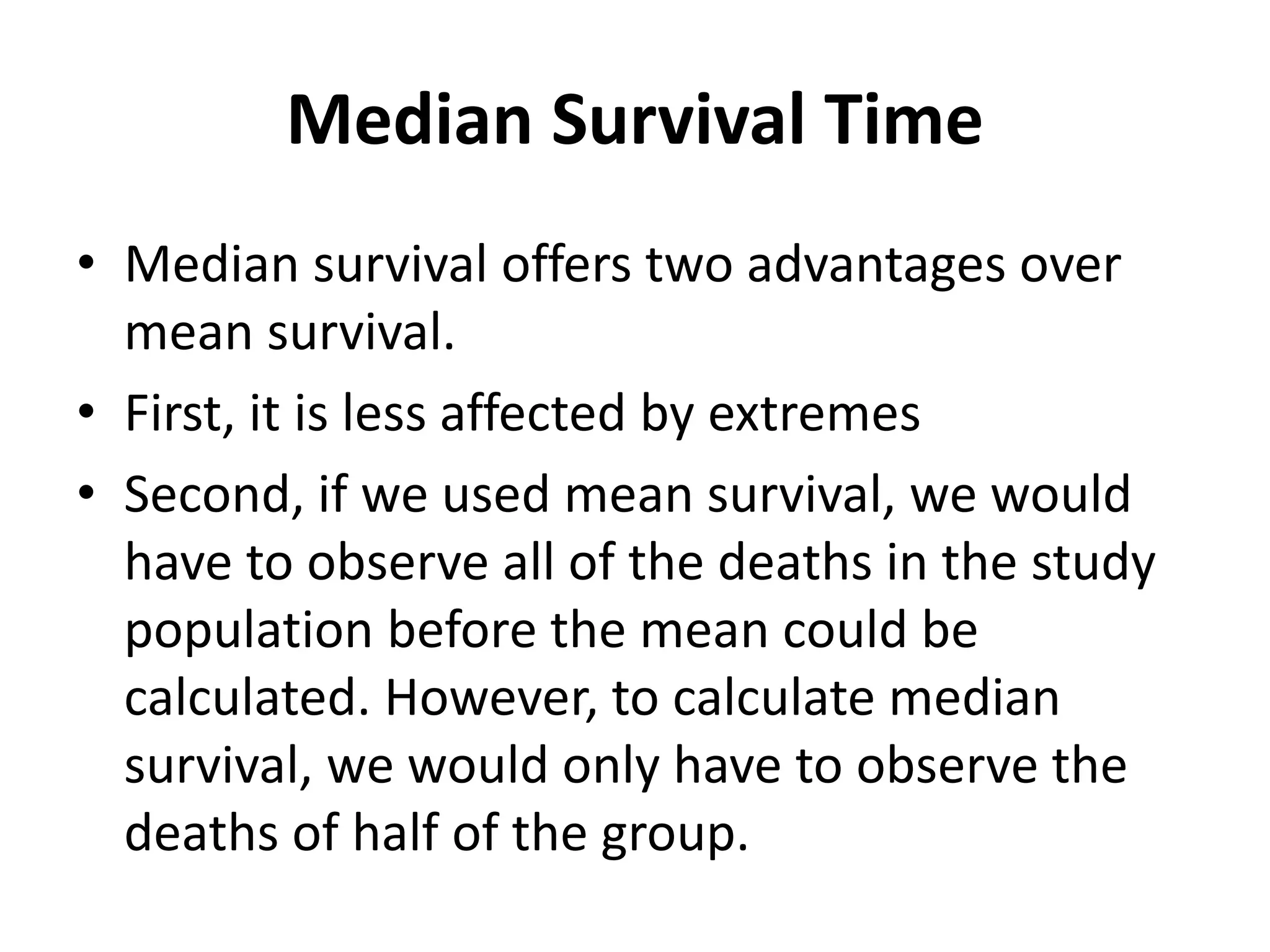 Median Survival Time
• Median survival offers two advantages over
mean survival.
• First, it is less affected by extremes
• Second, if we used mean survival, we would
have to observe all of the deaths in the study
population before the mean could be
calculated. However, to calculate median
survival, we would only have to observe the
deaths of half of the group.
 