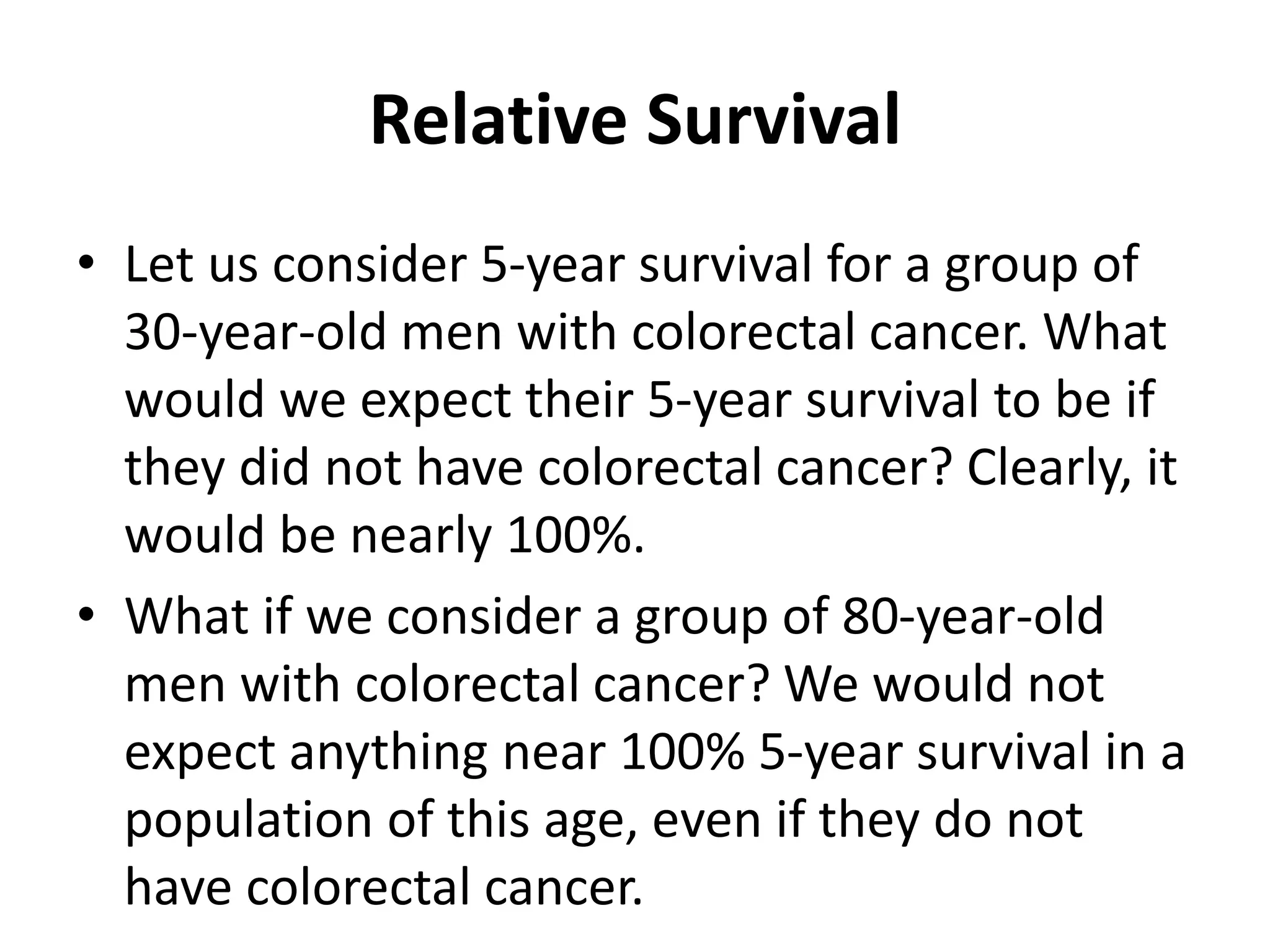 Relative Survival
• Let us consider 5-year survival for a group of
30-year-old men with colorectal cancer. What
would we expect their 5-year survival to be if
they did not have colorectal cancer? Clearly, it
would be nearly 100%.
• What if we consider a group of 80-year-old
men with colorectal cancer? We would not
expect anything near 100% 5-year survival in a
population of this age, even if they do not
have colorectal cancer.
 