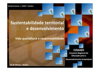 Norberto Santos | CEGOT - Coimbra




   Sustentabilidade territorial
          e desenvolvimento
         Vida quotidiana e responsabilidade


                                                      CIDAADS
                                                 Encontro Regional de
                                                   Educação para o
                                              Desenvolvimento Sustentável

  18 de Março - Aveiro
 