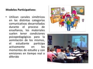 Modelos Participativos:
• Utilizan canales simétricos
en las distintas categorías
comunicativas desarrolladas
durante el proceso de
enseñanza, los materiales
suelen tener condiciones
psicopedagógicas para la
asimilación de los mismos,
el estudiante participa
activamente en los
momentos de estudio y con
emisiones en tiempo real o
diferido
 