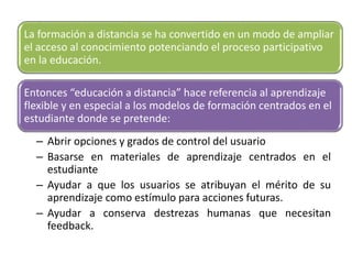 – Acomodarse a las formas en que la gente aprende
– Abrir opciones y grados de control del usuario
– Basarse en materiales de aprendizaje centrados en el
estudiante
– Ayudar a que los usuarios se atribuyan el mérito de su
aprendizaje como estímulo para acciones futuras.
– Ayudar a conserva destrezas humanas que necesitan
feedback.
La formación a distancia se ha convertido en un modo de ampliar
el acceso al conocimiento potenciando el proceso participativo
en la educación.
Entonces “educación a distancia” hace referencia al aprendizaje
flexible y en especial a los modelos de formación centrados en el
estudiante donde se pretende:
 