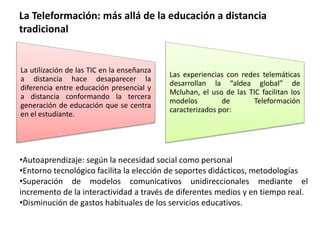 La Teleformación: más allá de la educación a distancia
tradicional
La utilización de las TIC en la enseñanza
a distancia hace desaparecer la
diferencia entre educación presencial y
a distancia conformando la tercera
generación de educación que se centra
en el estudiante.
Las experiencias con redes telemáticas
desarrollan la “aldea global” de
Mcluhan, el uso de las TIC facilitan los
modelos de Teleformación
caracterizados por:
•Autoaprendizaje: según la necesidad social como personal
•Entorno tecnológico facilita la elección de soportes didácticos, metodologías
•Superación de modelos comunicativos unidireccionales mediante el
incremento de la interactividad a través de diferentes medios y en tiempo real.
•Disminución de gastos habituales de los servicios educativos.
 