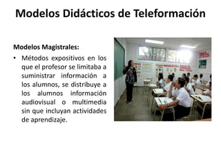 Modelos Didácticos de Teleformación
Modelos Magistrales:
• Métodos expositivos en los
que el profesor se limitaba a
suministrar información a
los alumnos, se distribuye a
los alumnos información
audiovisual o multimedia
sin que incluyan actividades
de aprendizaje.
 