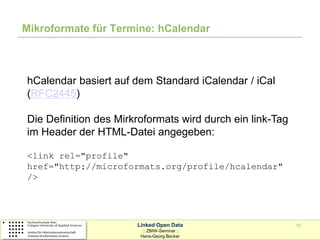 Mikroformate für Termine: hCalendar



hCalendar basiert auf dem Standard iCalendar / iCal
(RFC2445)

Die Definition des Mirkroformats wird durch ein link-Tag
im Header der HTML-Datei angegeben:

<link rel="profile"
href="http://microformats.org/profile/hcalendar"
/>




                       Linked Open Data                    10
                         :: ZBIW-Seminar ::
                        Hans-Georg Becker
 