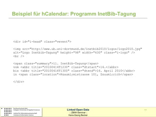 Beispiel für hCalendar: Programm InetBib-Tagung




<div id="i-head" class="vevent">

<img src="http://www.ub.uni-dortmund.de/inetbib2010/logos/logo2010.jpg"
alt="Logo Inetbib-Tagung" height="98" width="430" class="i-logo" />
<br />

<span class="summary">11. InetBib-Tagung</span>
vom <abbr title="20100414T1230" class="dtstart">14.</abbr>
bis <abbr title="20100416T1300" class="dtend">16. April 2010</abbr>
in <span class="location">R&auml;mistrasse 101, Z&uuml;rich</span>

</div>




                             Linked Open Data                             11
                               :: ZBIW-Seminar ::
                              Hans-Georg Becker
 