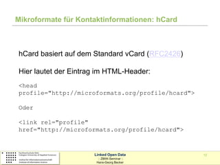 Mikroformate für Kontaktinformationen: hCard



hCard basiert auf dem Standard vCard (RFC2426)

Hier lautet der Eintrag im HTML-Header:
<head
profile="http://microformats.org/profile/hcard">

Oder

<link rel="profile"
href="http://microformats.org/profile/hcard">



                      Linked Open Data             12
                        :: ZBIW-Seminar ::
                       Hans-Georg Becker
 