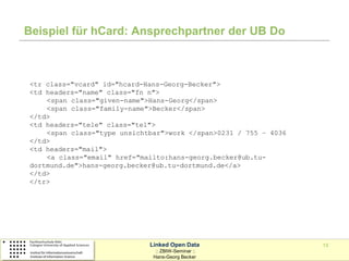 Beispiel für hCard: Ansprechpartner der UB Do



<tr class="vcard" id="hcard-Hans-Georg-Becker">
<td headers="name" class="fn n">
    <span class="given-name">Hans-Georg</span>
    <span class="family-name">Becker</span>
</td>
<td headers="tele" class="tel">
    <span class="type unsichtbar">work </span>0231 / 755 – 4036
</td>
<td headers="mail">
    <a class="email" href="mailto:hans-georg.becker@ub.tu-
dortmund.de">hans-georg.becker@ub.tu-dortmund.de</a>
</td>
</tr>




                             Linked Open Data                     13
                               :: ZBIW-Seminar ::
                              Hans-Georg Becker
 