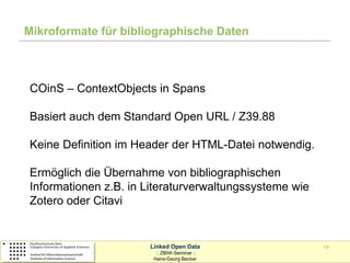 Mikroformate für bibliographische Daten



COinS – ContextObjects in Spans

Basiert auch dem Standard Open URL / Z39.88

Keine Definition im Header der HTML-Datei notwendig.

Ermöglich die Übernahme von bibliographischen
Informationen z.B. in Literaturverwaltungssysteme wie
Zotero oder Citavi


                      Linked Open Data                  14
                        :: ZBIW-Seminar ::
                       Hans-Georg Becker
 