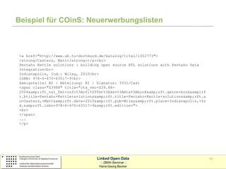 Beispiel für COinS: Neuerwerbungslisten



<a href="http://www.ub.tu-dortmund.de/katalog/titel/1302773">
<strong>Casters, Matt</strong></a><br>
Pentaho Kettle solutions : building open source ETL solutions with Pentaho Data
Integration<br>
Indianapolis, Ind.: Wiley, 2010<br>
ISBN: 978-0-470-63517-9<br>
Zweigstelle: BI | Abteilung: BI | Signatur: 3331/Cast
<span class="Z3988" title="ctx_ver=Z39.88-
2004&amp;rft_val_fmt=info%3Aofi%2Ffmt%3Akev%3Amtx%3Abook&amp;rft.genre=book&amp;rf
t.btitle=Pentaho+Kettle+solutions&amp;rft.title=Pentaho+Kettle+solutions&amp;rft.a
u=Casters,+Matt&amp;rft.date=2010&amp;rft.pub=Wiley&amp;rft.place=Indianapolis,+In
d.&amp;rft.isbn=978-0-470-63517-9&amp;rft.edition=">
<br>
</span>
...
</p>




                                  Linked Open Data                                   15
                                    :: ZBIW-Seminar ::
                                   Hans-Georg Becker
 