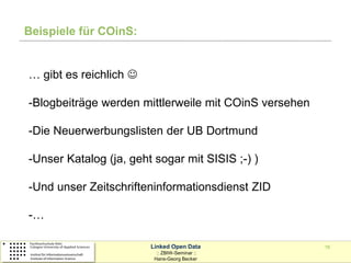 Beispiele für COinS:


… gibt es reichlich 

-Blogbeiträge werden mittlerweile mit COinS versehen

-Die Neuerwerbungslisten der UB Dortmund

-Unser Katalog (ja, geht sogar mit SISIS ;-) )

-Und unser Zeitschrifteninformationsdienst ZID

-…

                        Linked Open Data               16
                          :: ZBIW-Seminar ::
                         Hans-Georg Becker
 