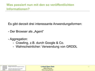 Was passiert nun mit den so veröffentlichten
Informationen?



Es gibt derzeit drei interessante Anwendungsformen:

- Der Browser als „Agent“

- Aggregation:
    - Crawling, z.B. durch Google & Co.
    - Wahrscheinlicher: Verwendung von GRDDL




                      Linked Open Data                17
                        :: ZBIW-Seminar ::
                       Hans-Georg Becker
 