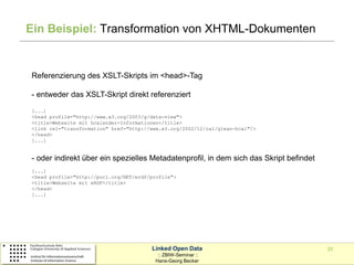 Ein Beispiel: Transformation von XHTML-Dokumenten


Referenzierung des XSLT-Skripts im <head>-Tag

- entweder das XSLT-Skript direkt referenziert
[...]
<head profile="http://www.w3.org/2003/g/data-view">
<title>Webseite mit hcalender-Informationen</title>
<link rel="transformation" href="http://www.w3.org/2002/12/cal/glean-hcal"/>
</head>
[...]


- oder indirekt über ein spezielles Metadatenprofil, in dem sich das Skript befindet
[...]
<head profile="http://purl.org/NET/erdf/profile">
<title>Webseite mit eRDF</title>
</head>
[...]




                                        Linked Open Data                               20
                                          :: ZBIW-Seminar ::
                                         Hans-Georg Becker
 