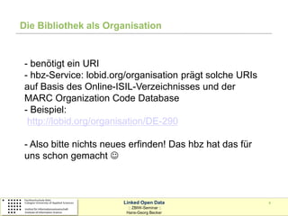 Die Bibliothek als Organisation


 - benötigt ein URI
 - hbz-Service: lobid.org/organisation prägt solche URIs
 auf Basis des Online-ISIL-Verzeichnisses und der
 MARC Organization Code Database
 - Beispiel:
  http://lobid.org/organisation/DE-290

 - Also bitte nichts neues erfinden! Das hbz hat das für
 uns schon gemacht 



                         Linked Open Data                  4
                           :: ZBIW-Seminar ::
                          Hans-Georg Becker
 
