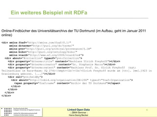Ein weiteres Beispiel mit RDFa


Online-Findbücher des Universitätsarchivs der TU Dortmund (im Aufbau, geht im Januar 2011
online)

<div xmlns:foaf="http://xmlns.com/foaf/0.1/"
     xmlns:dcterms="http://purl.org/dc/terms/"
     xmlns:pvn="http://purl.org/archival/provenance/0.1#"
     xmlns:bibo="http://purl.org/ontology/bibo/"
     xmlns:vcard="http://www.w3.org/2006/vcard/ns#">
  <div about="#collection" typeof="pvn:Collection">
    <div property="dcterms:title" content="Nachlass Ulrich Freyhoff"></div>
    <div property="dcterms:creator" content="Dr. Stephanie Marra"></div>
    <div property="dcterms:extent" content="Nachlass Prof. Dr. Ulrich Freyhoff (>
Teilnachlass im Rara-Raum: YQ 274)</emph><lb/><lb/>Ulrich Freyhoff wurde am [ttt]. [mm].1923 in
Oranienburg geboren. [...]"></div>
    <div rel="pvn:heldBy">
       <div about="http://lobid.org/organisation/DE-290" typeof="foaf:Organization">
         <span property="foaf:name" content="Archiv der TU Dortmund"></span>
       </div>
    </div>
  </div>
</div>




                                         Linked Open Data                                   6
                                           :: ZBIW-Seminar ::
                                          Hans-Georg Becker
 