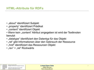 HTML-Attribute für RDFa



• „about“ identifiziert Subjekt
• „property“ identifiziert Prädikat
• „content“ identifiziert Objekt
• Wenn kein „content“ Attribut angegeben ist wird der Textknoten
benutzt
• „datatype“ identifiziert den Datentyp für das Objekt
• „rel“ gibt Informationen über den Gebrauch der Ressource
• „href“ identifiziert das Ressourcen Objekt
• „rev“ = „rel“ Rückwärts




                             Linked Open Data                      7
                               :: ZBIW-Seminar ::
                              Hans-Georg Becker
 